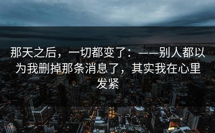 那天之后，一切都变了：——别人都以为我删掉那条消息了，其实我在心里发紧