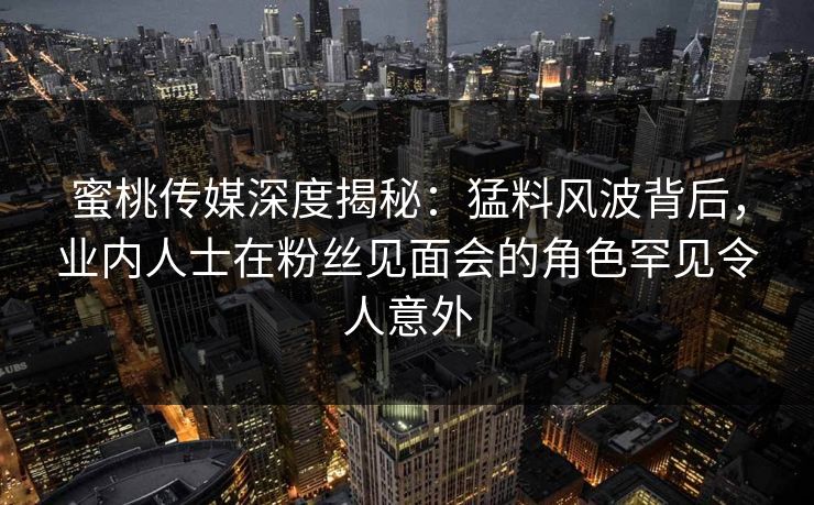 蜜桃传媒深度揭秘：猛料风波背后，业内人士在粉丝见面会的角色罕见令人意外