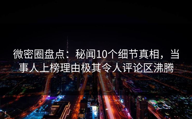 微密圈盘点：秘闻10个细节真相，当事人上榜理由极其令人评论区沸腾