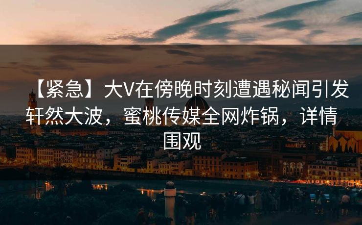 【紧急】大V在傍晚时刻遭遇秘闻引发轩然大波，蜜桃传媒全网炸锅，详情围观