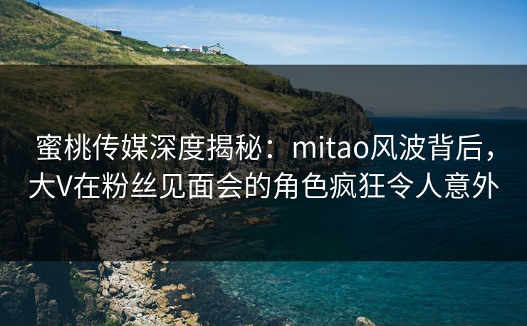 蜜桃传媒深度揭秘：mitao风波背后，大V在粉丝见面会的角色疯狂令人意外