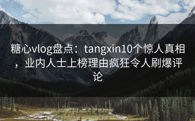 糖心vlog盘点：tangxin10个惊人真相，业内人士上榜理由疯狂令人刷爆评论