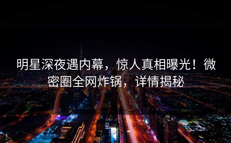 明星深夜遇内幕，惊人真相曝光！微密圈全网炸锅，详情揭秘
