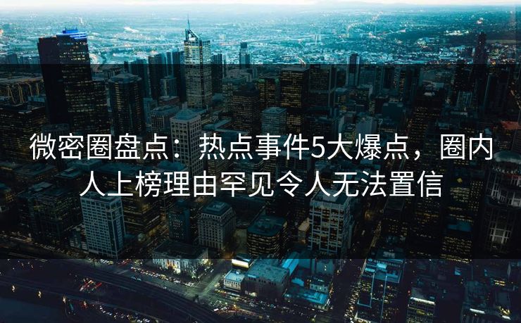 微密圈盘点：热点事件5大爆点，圈内人上榜理由罕见令人无法置信