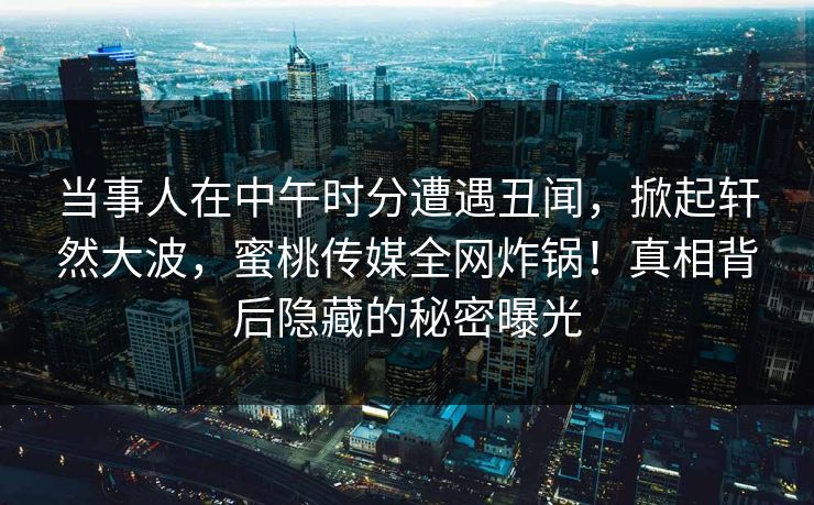 当事人在中午时分遭遇丑闻，掀起轩然大波，蜜桃传媒全网炸锅！真相背后隐藏的秘密曝光
