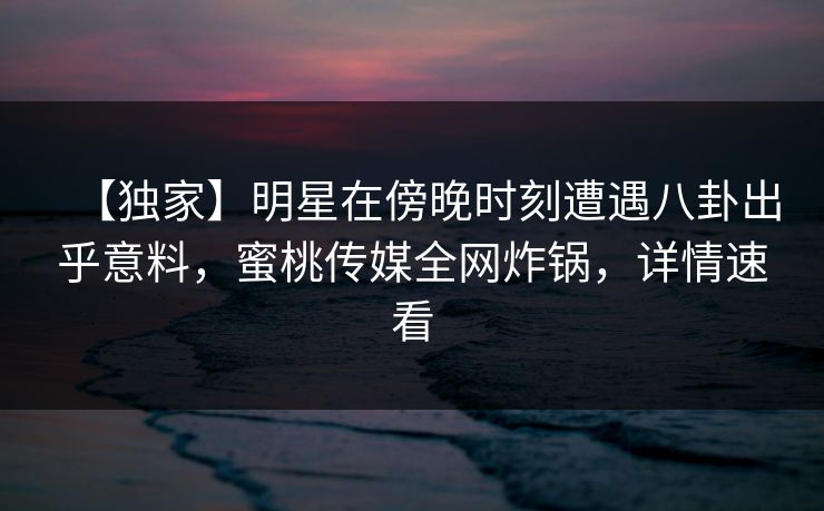 【独家】明星在傍晚时刻遭遇八卦出乎意料，蜜桃传媒全网炸锅，详情速看