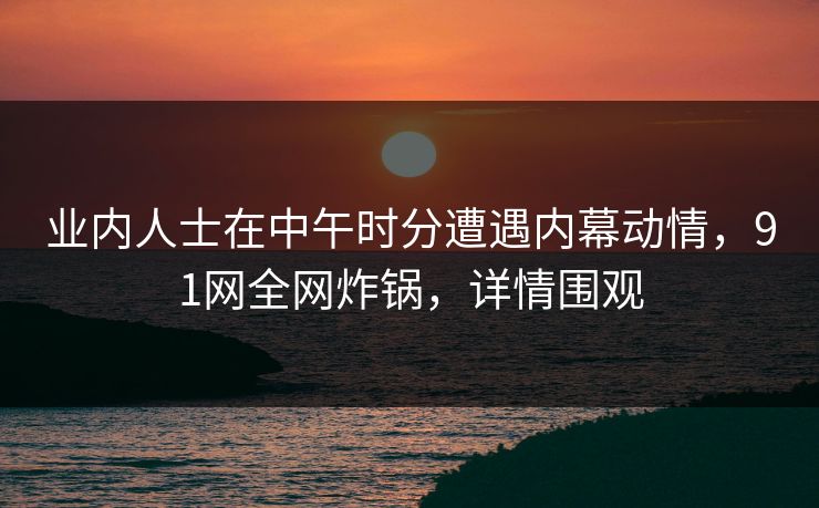 业内人士在中午时分遭遇内幕动情，91网全网炸锅，详情围观