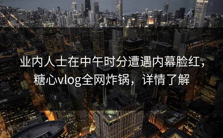 业内人士在中午时分遭遇内幕脸红，糖心vlog全网炸锅，详情了解