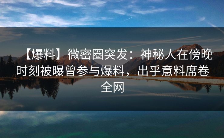 【爆料】微密圈突发：神秘人在傍晚时刻被曝曾参与爆料，出乎意料席卷全网