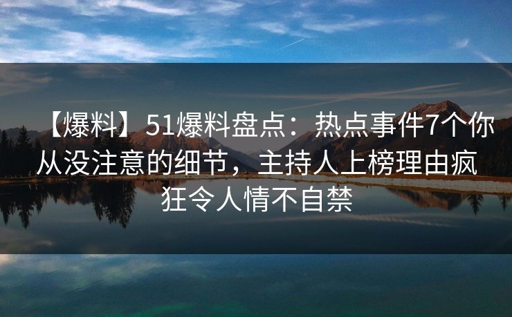【爆料】51爆料盘点：热点事件7个你从没注意的细节，主持人上榜理由疯狂令人情不自禁
