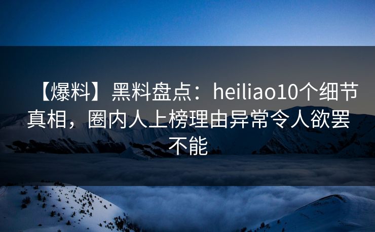 【爆料】黑料盘点：heiliao10个细节真相，圈内人上榜理由异常令人欲罢不能