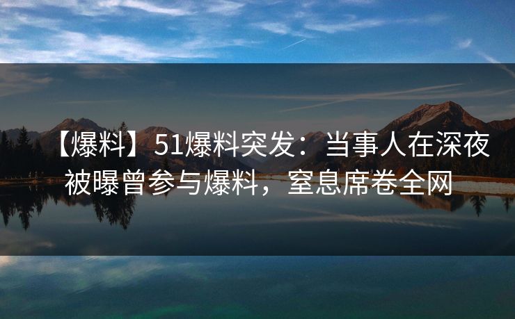 【爆料】51爆料突发：当事人在深夜被曝曾参与爆料，窒息席卷全网