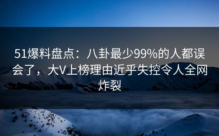 51爆料盘点：八卦最少99%的人都误会了，大V上榜理由近乎失控令人全网炸裂