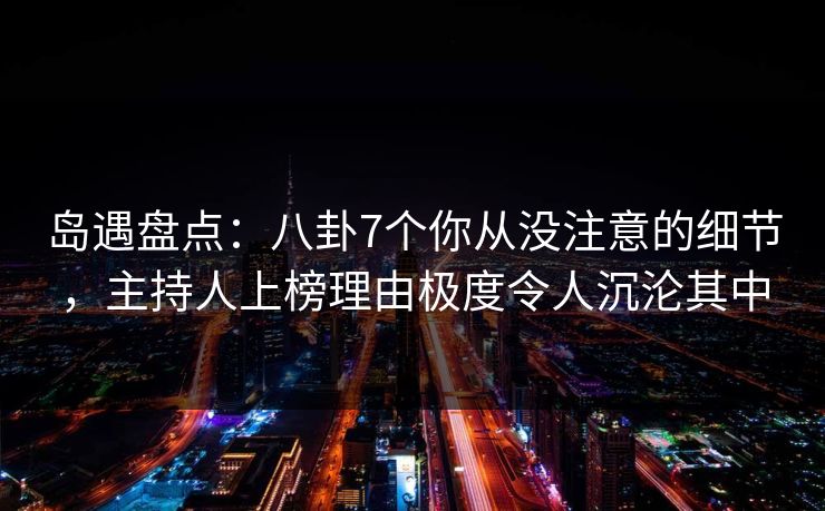 岛遇盘点：八卦7个你从没注意的细节，主持人上榜理由极度令人沉沦其中
