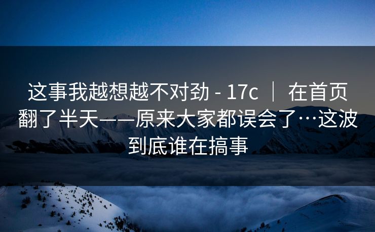 这事我越想越不对劲 - 17c ｜ 在首页翻了半天——原来大家都误会了…这波到底谁在搞事