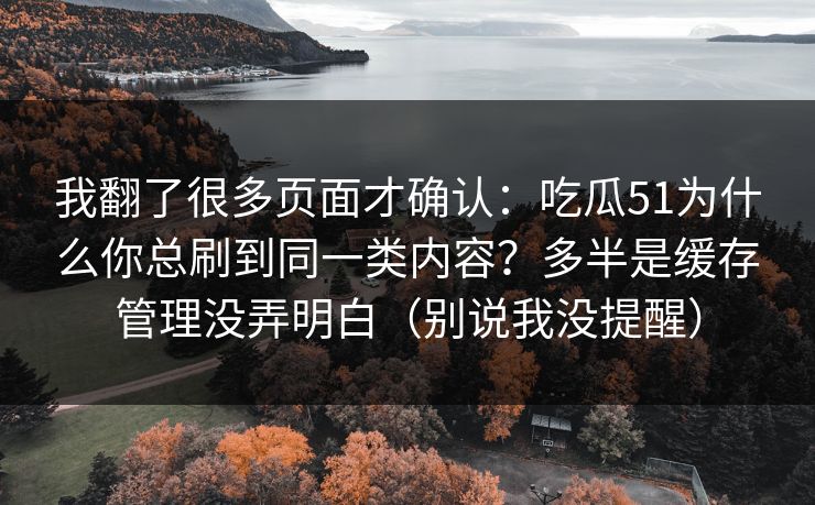 我翻了很多页面才确认：吃瓜51为什么你总刷到同一类内容？多半是缓存管理没弄明白（别说我没提醒）