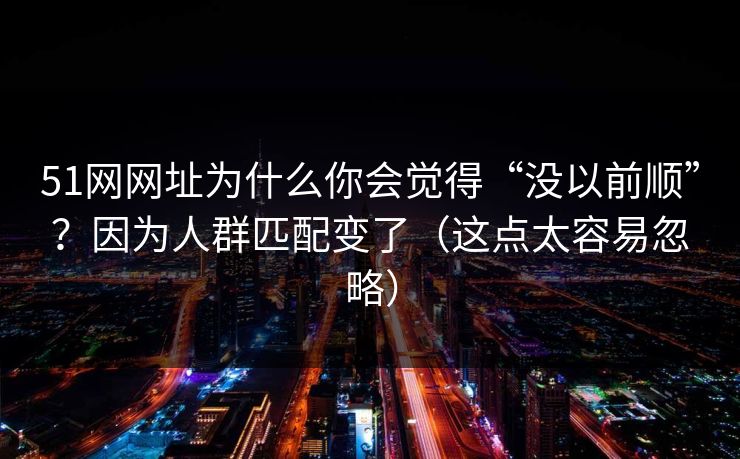 51网网址为什么你会觉得“没以前顺”？因为人群匹配变了（这点太容易忽略）