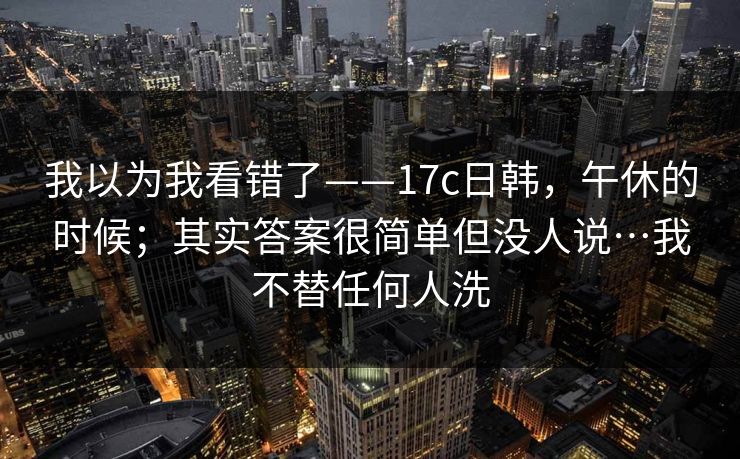 我以为我看错了——17c日韩，午休的时候；其实答案很简单但没人说…我不替任何人洗