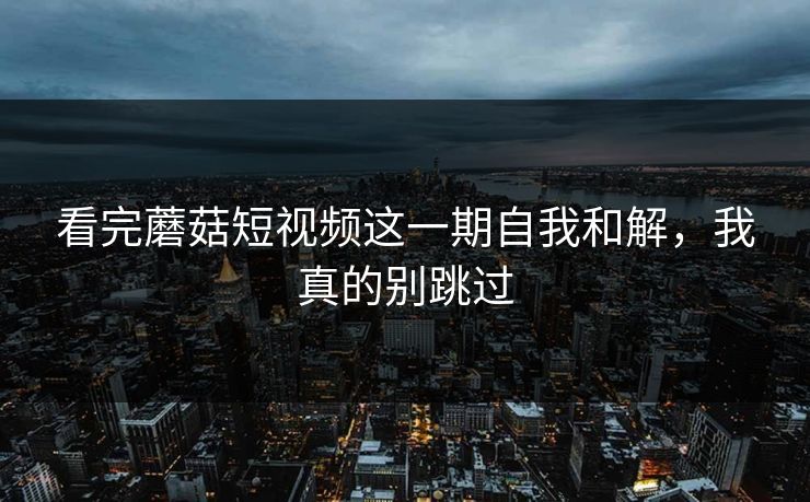 看完蘑菇短视频这一期自我和解，我真的别跳过