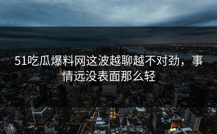 51吃瓜爆料网这波越聊越不对劲，事情远没表面那么轻